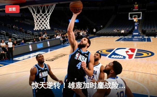 惊天逆转！雄鹿加时鏖战险胜篮网 字母哥44分主宰关键时刻