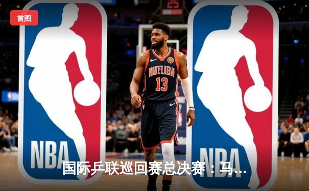 国际乒联巡回赛总决赛：马龙4-2力克张本智和 第七次加冕男单冠军