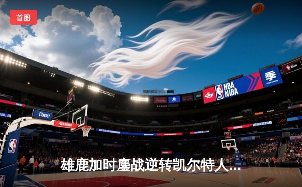 雄鹿加时鏖战逆转凯尔特人 字母哥44分20篮板演绎MVP级表现