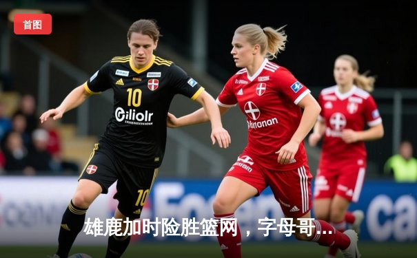 雄鹿加时险胜篮网，字母哥44分主宰关键战役